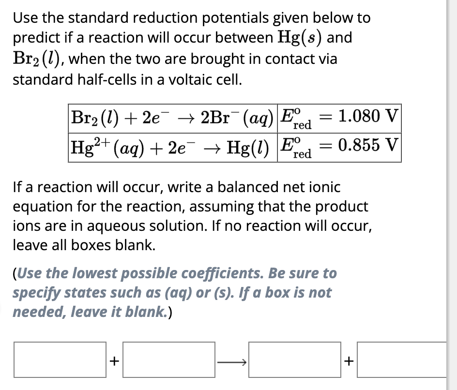 Use the standard reduction potentials given below to
predict if a reaction will occur between Hg(s) and
Br₂ (1), when the two are brought in contact via
standard half-cells in a voltaic cell.
red
Br₂ (1) + 2e¯¯ → 2Br¯(aq) Eº
Hg²+ (aq) + 2e¯¯ → Hg(1) E
red
= 1.080 V
0.855 V
-
If a reaction will occur, write a balanced net ionic
equation for the reaction, assuming that the product
ions are in aqueous solution. If no reaction will occur,
leave all boxes blank.
+
(Use the lowest possible coefficients. Be sure to
specify states such as (aq) or (s). If a box is not
needed, leave it blank.)
+