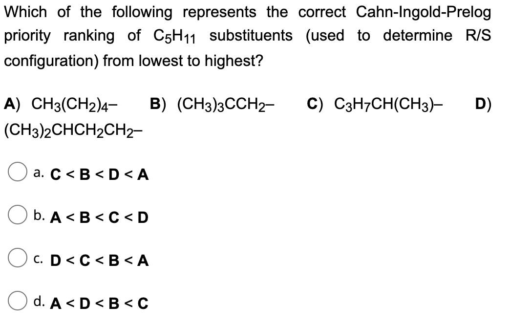 Which of the following represents the correct Cahn-Ingold-Prelog
priority ranking of C5H11 substituents (used to determine R/S
configuration) from lowest to highest?
B) (CH3)3CCH₂-
A) CH3(CH2)4-
(CH3)2CHCH2CH2-
a. C<B<D<A
b. A<B<C<D
OC. D<C<B<A
d. A<D<B<C
C) C3H7CH(CH3)- D)