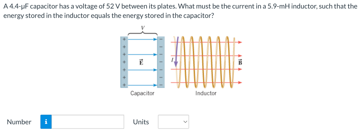 A 4.4-μF capacitor has a voltage of 52 V between its plates. What must be the current in a 5.9-mH inductor, such that the
energy stored in the inductor equals the energy stored in the capacitor?
Number i
++++++
Ē
Capacitor
Units
Inductor
B