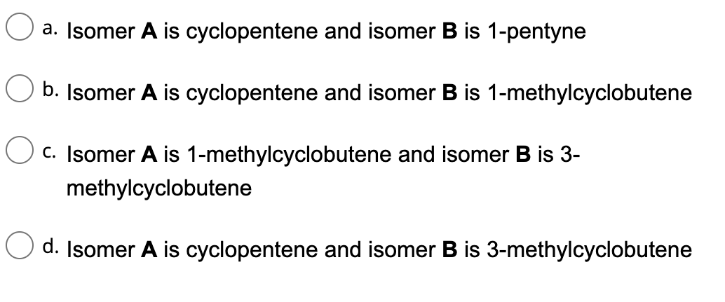 a. Isomer A is
cyclopentene and isomer B is 1-pentyne
b. Isomer A is cyclopentene and isomer B is 1-methylcyclobutene
C. Isomer A is 1-methylcyclobutene and isomer B is 3-
methylcyclobutene
d. Isomer A is cyclopentene and isomer B is 3-methylcyclobutene