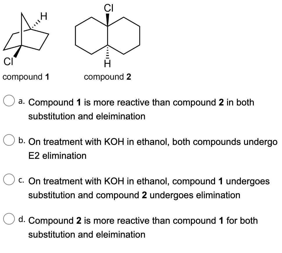 A
CI
compound 1
CI
8
H
compound 2
a. Compound 1 is more reactive than compound 2 in both
substitution and eleimination
b. On treatment with KOH in ethanol, both compounds undergo
E2 elimination
c. On treatment with KOH in ethanol, compound 1 undergoes
substitution and compound 2 undergoes elimination
d. Compound 2 is more reactive than compound 1 for both
substitution and eleimination