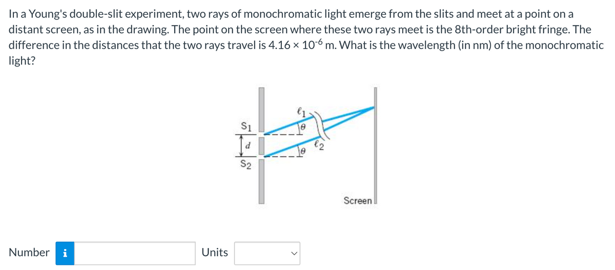 In a Young's double-slit experiment, two rays of monochromatic light emerge from the slits and meet at a point on a
distant screen, as in the drawing. The point on the screen where these two rays meet is the 8th-order bright fringe. The
difference in the distances that the two rays travel is 4.16 × 106 m. What is the wavelength (in nm) of the monochromatic
light?
Number i
Units
€1
S1
하며
S2
Screen