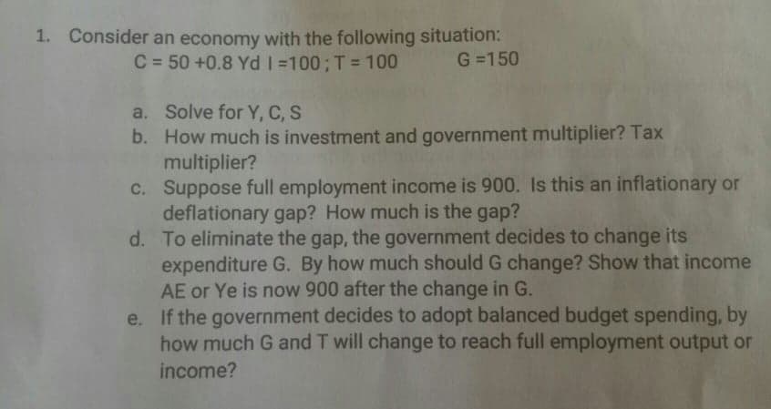 1. Consider an economy with the following situation:
C = 50 +0.8 Yd =100;T= 100
G =150
a. Solve for Y, C, S
b. How much is investment and government multiplier? Tax
multiplier?
c. Suppose full employment income is 900. Is this an inflationary or
deflationary gap? How much is the gap?
d. To eliminate the gap, the government decides to change its
expenditure G. By how much should G change? Show that income
AE or Ye is now 900 after the change in G.
e. If the government decides to adopt balanced budget spending, by
how much G and T will change to reach full employment output or
income?
