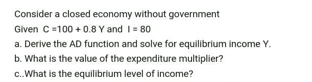 Consider a closed economy without government
Given C =100 + 0.8 Y and I = 80
a. Derive the AD function and solve for equilibrium income Y.
b. What is the value of the expenditure multiplier?
c..What is the equilibrium level of income?
