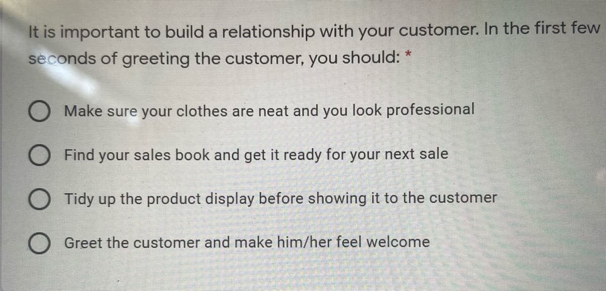 It is important to build a relationship with your customer. In the first few
seconds of greeting the customer, you should: *
O Make sure your clothes are neat and you look professional
O Find your sales book and get it ready for your next sale
O Tidy up the product display before showing it to the customer
O Greet the customer and make him/her feel welcome
