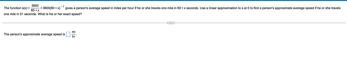 3600
- 1
The function s(x) =
3600(60 + x) gives a person's average speed in miles per hour if he or she travels one mile in 60 +x seconds. Use a linear approximation to s at 0 to find a person's approximate average speed if he or she travels
%3D
60 +x
one mile in 51 seconds. What is his or her exact speed?
mi
The person's approximate average speed is
hr
