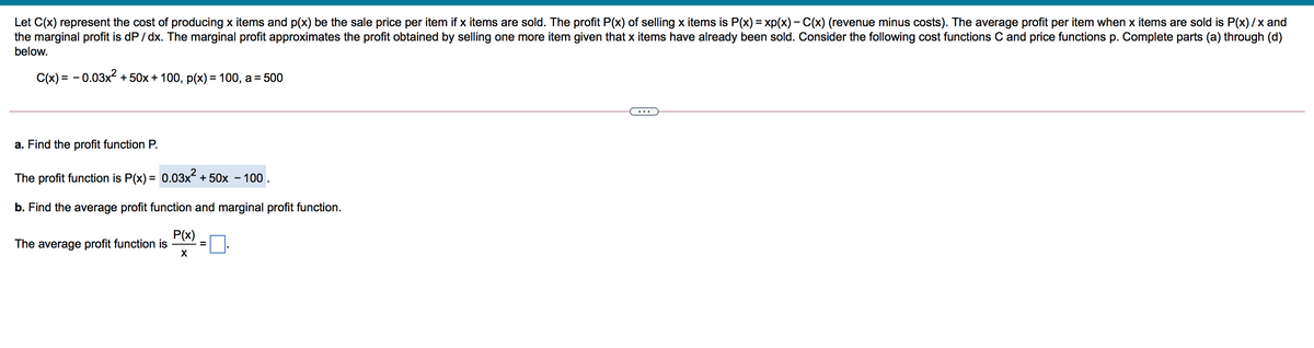 Let C(x) represent the cost of producing x items and p(x) be the sale price per item if x items are sold. The profit P(x) of selling x items is P(x) = xp(x) – C(x) (revenue minus costs). The average profit per item when x items are sold is P(x)/x and
the marginal profit is dP / dx. The marginal profit approximates the profit obtained by selling one more item given that x items have already been sold. Consider the following cost functions C and price functions p. Complete parts (a) through (d)
below.
C(x) = - 0.03x2 +50x + 100, p(x) = 100, a = 500
...
a. Find the profit function P.
The profit function is P(x) = 0.03x + 50x – 100 .
b. Find the average profit function and marginal profit function.
P(x)
The average profit function is
