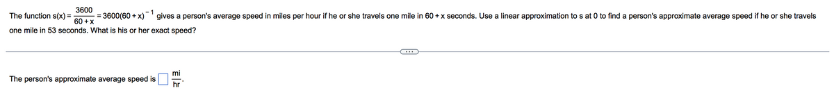 3600
- 1
The function s(x)
3600(60 + x)'gives a person's average speed in miles per hour if he or she travels one mile in 60 + x seconds. Use a linear approximation to s at 0 to find a person's approximate average speed if he or she travels
%3D
60 +x
one mile in 53 seconds. What is his or her exact speed?
...
mi
The person's approximate average speed is
hr
