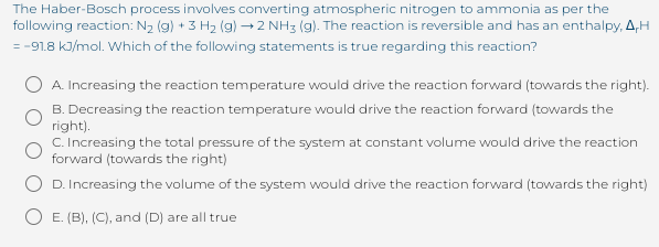 The Haber-Bosch process involves converting atmospheric nitrogen to ammonia as per the
following reaction: N2 (g) + 3 H2 (g) → 2 NH3 (g). The reaction is reversible and has an enthalpy, A,H
= -91.8 kJ/mol. Which of the following statements is true regarding this reaction?
A. Increasing the reaction temperature would drive the reaction forward (towards the right).
B. Decreasing the reaction temperature would drive the reaction forward (towards the
right).
C. Increasing the total pressure of the system at constant volume would drive the reaction
forward (towards the right)
D. Increasing the volume of the system would drive the reaction forward (towards the right)
E. (B), (C), and (D) are all true
