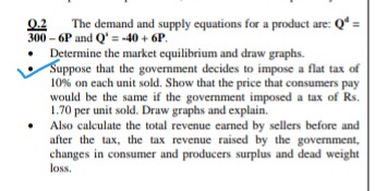 The demand and supply equations for a product are: Q* =
0.2
300 – 6P and Q' = -40 + 6P.
Determine the market equilibrium and draw graphs.
Suppose that the government decides to impose a flat tax of
10% on each unit sold. Show that the price that consumers pay
would be the same if the government imposed a tax of Rs.
1.70 per unit sold. Draw graphs and explain.
Also calculate the total revenue earned by sellers before and
after the tax, the tax revenue raised by the government,
changes in consumer and producers surplus and dead weight
loss.
