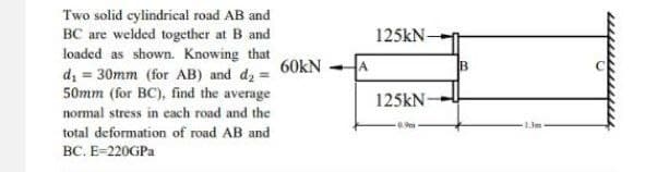 Two solid cylindrical road AB and
BC are welded together at B and
loaded as shown. Knowing that
d₁ = 30mm (for AB) and d₂ =
50mm (for BC), find the average
normal stress in each road and the
total deformation of road AB and
BC. E=220GPa
60KN
A
125kN-
125kN-
-0.9m
B