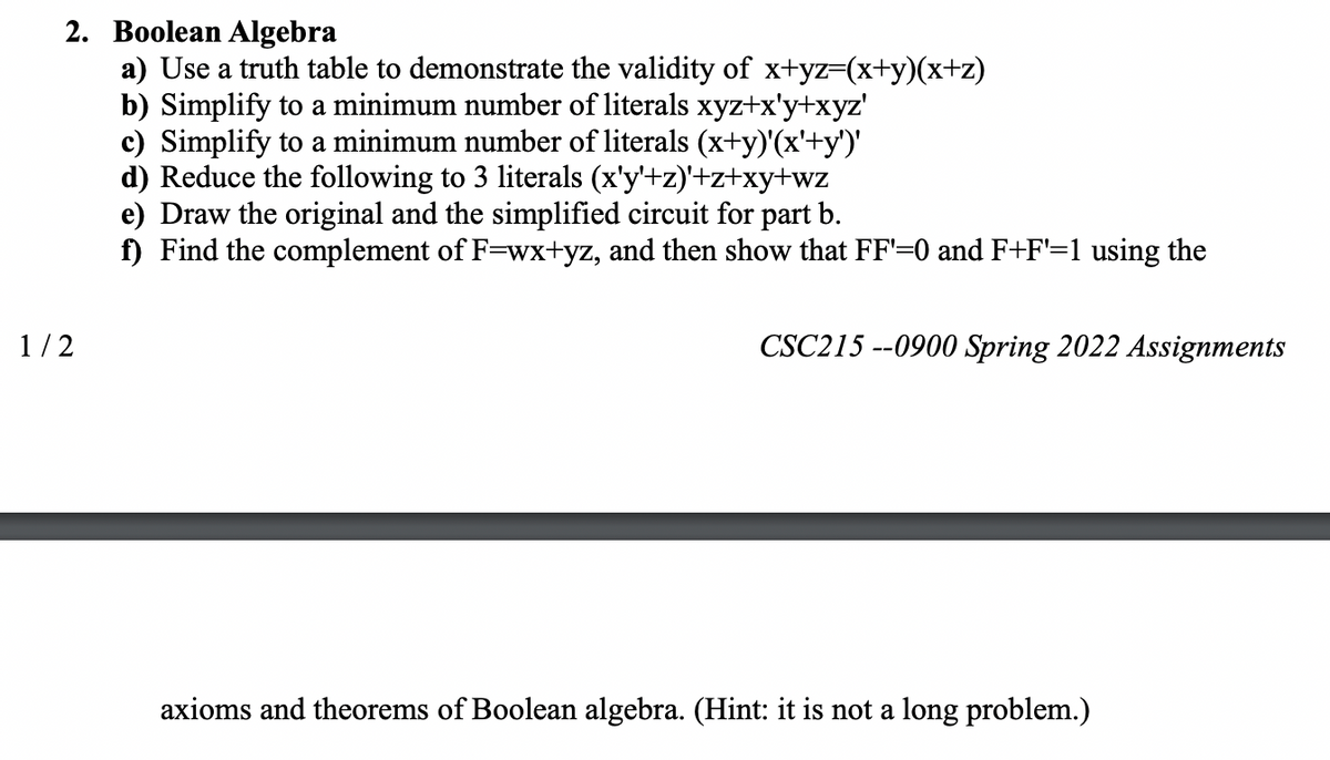 2. Boolean Algebra
a) Use a truth table to demonstrate the validity of x+yz=(x+y)(x+z)
b) Simplify to a minimum number of literals xyz+x'y+xyz'
c) Simplify to a minimum number of literals (x+y)'(x'+y')'
d) Reduce the following to 3 literals (x'y'+z)'+z+xy+wz
e) Draw the original and the simplified circuit for part b.
f) Find the complement of F=wx+yz, and then show that FF'=0 and F+F'=1 using the
1/2
CSC215 --0900 Spring 2022 Assignments
axioms and theorems of Boolean algebra. (Hint: it is not a long problem.)
