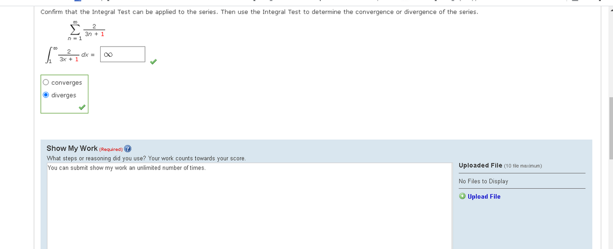 Confirm that the Integral Test can be applied to the series. Then use the Integral Test to determine the convergence or divergence of the series.
Σ
3n + 1
n = 1
ax =
3x + 1
O converges
O diverges
Show My Work (Required) ?
What steps or reasoning did you use? Your work counts towards your score.
You can submit show my work an unlimited number of times.
Uploaded File (10 file maximum)
No Files to Display
® Upload File
