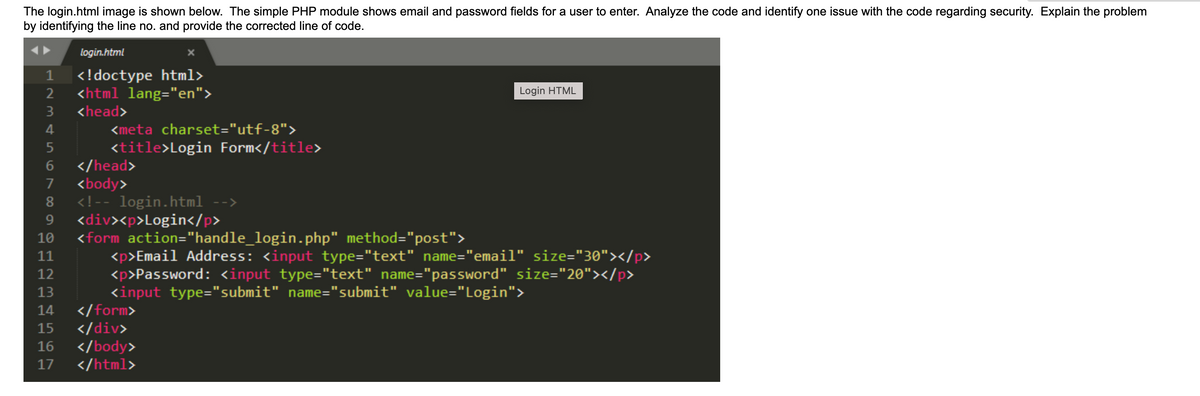 The login.html image is shown below. The simple PHP module shows email and password fields for a user to enter. Analyze the code and identify one issue with the code regarding security. Explain the problem
by identifying the line no. and provide the corrected line of code.
□2345
1
login.html
<!doctype html>
<html lang="en">
<head>
<meta charset="utf-8">
<title>Login Form</title>
6
7 <body>
8 <!-- login.html -->
9 <div><p>Login</p>
10
11
12
13
14
</form>
15
</div>
16 </body>
17 </html>
</head>
Login HTML
<form action="handle_login.php" method="post">
<p>Email Address: <input type="text" name="email" size="30"></p>
<p>Password: <input type="text" name="password" size="20"></p>
<input type="submit" name="submit" value="Login">