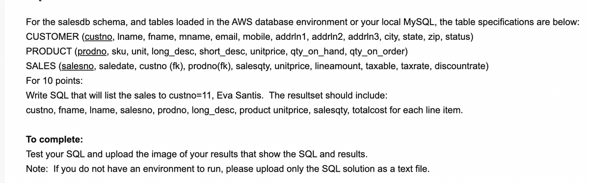 For the salesdb schema, and tables loaded in the AWS database environment or your local MYSQL, the table specifications are below:
CUSTOMER (custno, Iname, fname, mname, email, mobile, addrin1, addrin2, addrln3, city, state, zip, status)
PRODUCT (prodno, sku, unit, long_desc, short_desc, unitprice, qty_on_hand, qty_on_order)
SALES (salesno, saledate, custno (fk), prodno(fk), salesqty, unitprice, lineamount, taxable, taxrate, discountrate)
For 10 points:
Write SQL that will list the sales to custno=11, Eva Santis. The resultset should include:
custno, fname, Iname, salesno, prodno, long_desc, product unitprice, salesqty, totalcost for each line item.
To complete:
Test your SQL and upload the image of your results that show the SQL and results.
Note: If you do not have an environment to run, please upload only the SQL solution as a text file.
