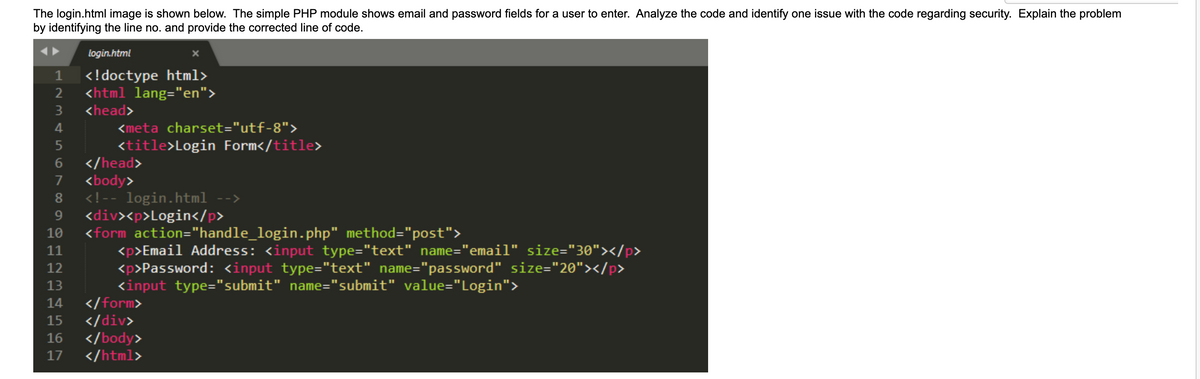 The login.html image is shown below. The simple PHP module shows email and password fields for a user to enter. Analyze the code and identify one issue with the code regarding security. Explain the problem
by identifying the line no. and provide the corrected line of code.
login.html
1
<!doctype html>
2 <html lang="en">
3
<head>
4
5
6 </head>
7 <body>
8
9
10
11
12
13
14
<meta charset="utf-8">
<title>Login Form</title>
<!-- login.html -->
<div><p>Login</p>
<form action="handle_login.php" method="post">
<p>Email Address: <input type="text" name="email" size="30"></p>
<p>Password: <input type="text" name="password" size="20"></p>
<input type="submit" name="submit" value="Login">
</form>
15
</div>
16 </body>
17
</html>