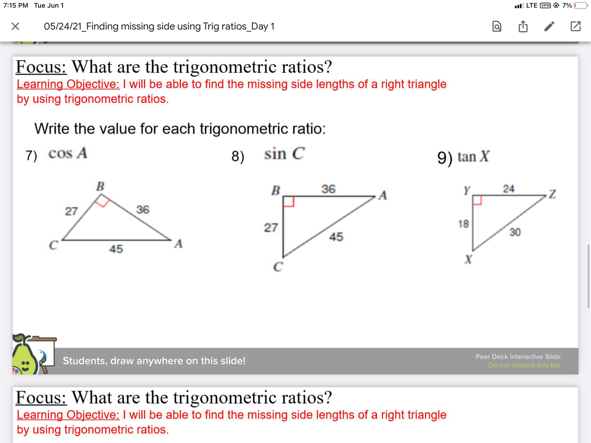 7:15 PM Tue Jun 1
ll LTE VPN © 7% I
05/24/21_Finding missing side using Trig ratios_Day 1
Focus: What are the trigonometric ratios?
Learning Objective: I will be able to find the missing side lengths of a right triangle
by using trigonometric ratios.
Write the value for each trigonometric ratio:
7) cos A
8) sin C
9) tan X
B
В
36
Y
24
27
36
27
18
30
45
A
45
C
Pear Deck Interactive Slide
Students, draw anywhere on this slide!
Do not remove this bar
Focus: What are the trigonometric ratios?
Learning Objective: I will be able to find the missing side lengths of a right triangle
by using trigonometric ratios.
