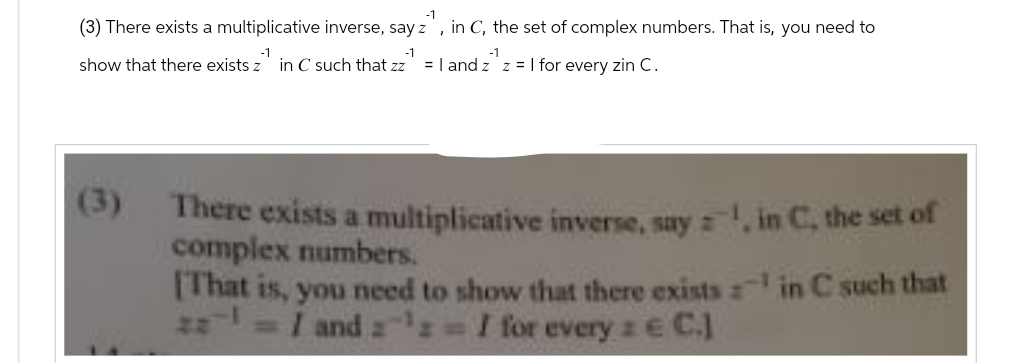 -1
(3) There exists a multiplicative inverse, say z, in C, the set of complex numbers. That is, you need to
-1
-1
show that there exists z in C such that zz = 1 and zz = 1 for every zin C.
There exists a multiplicative inverse, say, in C, the set of
complex numbers.
in C such that
[That is, you need to show that there exists
2¹ = 1 and 2¹: = I for every : € C.]