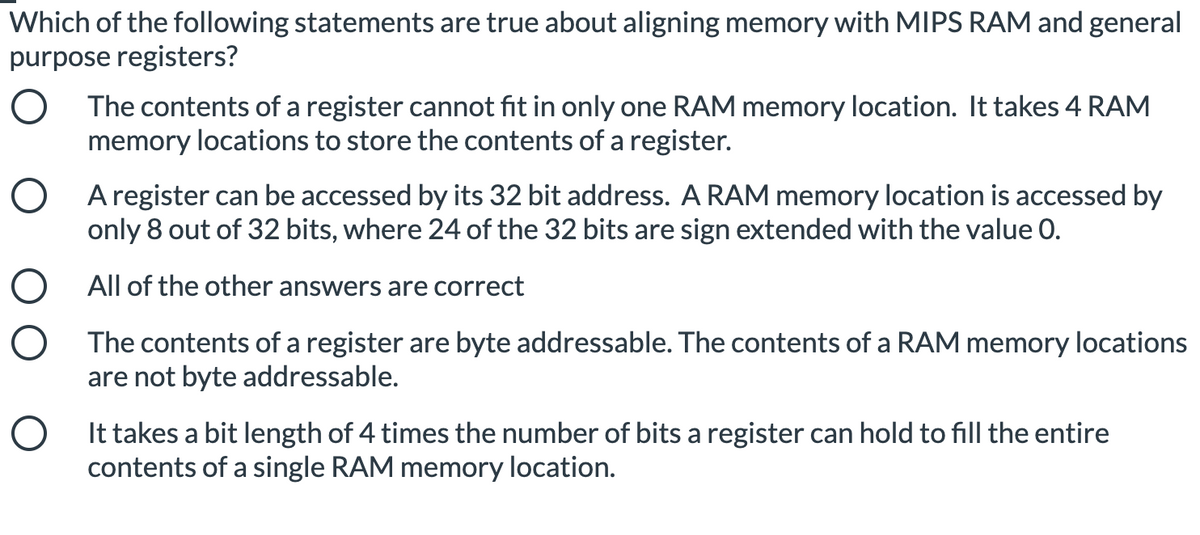 Which of the following statements are true about aligning memory with MIPS RAM and general
purpose registers?
O The contents of a register cannot fit in only one RAM memory location. It takes 4 RAM
memory locations to store the contents of a register.
O A register can be accessed by its 32 bit address. A RAM memory location is accessed by
only 8 out of 32 bits, where 24 of the 32 bits are sign extended with the value 0.
O All of the other answers are correct
O The contents of a register are byte addressable. The contents of a RAM memory locations
are not byte addressable.
O It takes a bit length of 4 times the number of bits a register can hold to fill the entire
contents of a single RAM memory location.
