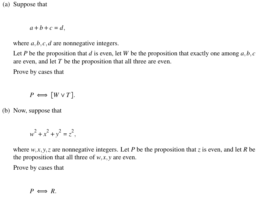 (a) Suppose that
a +b+c = d,
where a, b,c,d are nonnegative integers.
Let P be the proposition that d is even, let W be the proposition that exactly one among a, b, c
are even, and let T be the proposition that all three are even.
Prove by cases that
P = [W v T].
(b) Now, suppose that
+x² +y° :
= ?,
w +x +,
%3D
where w,x, y, z are nonnegative integers. Let P be the proposition that z is even, and let R be
the proposition that all three of w, x, y are even.
Prove by cases that
P = R.
