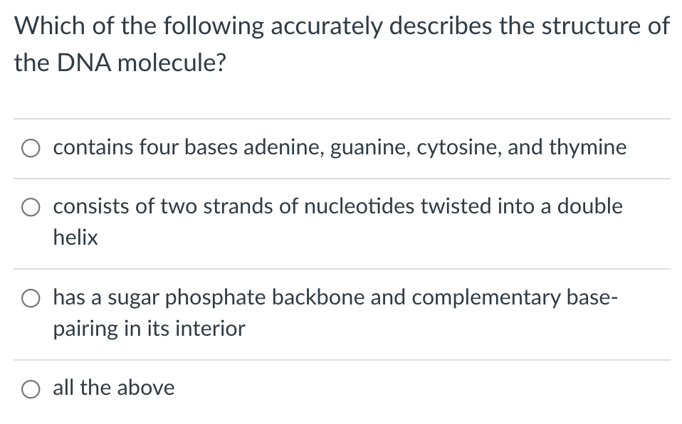 Which of the following accurately describes the structure of
the DNA molecule?
contains four bases adenine, guanine, cytosine, and thymine
consists of two strands of nucleotides twisted into a double
helix
has a sugar phosphate backbone and complementary base-
pairing in its interior
O all the above
