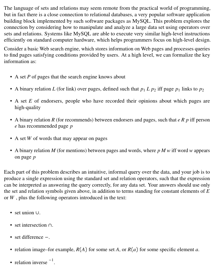 The language of sets and relations may seem remote from the practical world of programming,
but in fact there is a close connection to relational databases, a very popular software application
building block implemented by such software packages as MYSQL. This problem explores the
connection by considering how to manipulate and analyze a large data set using operators over
sets and relations. Systems like MySQL are able to execute very similar high-level instructions
efficiently on standard computer hardware, which helps programmers focus on high-level design.
Consider a basic Web search engine, which stores information on Web pages and processes queries
to find pages satisfying conditions provided by users. At a high level, we can formalize the key
information as:
• A set P of pages that the search engine knows about
A binary relation L (for link) over pages, defined such that pı L p2 iff page pi links to p2
• A set E of endorsers, people who have recorded their opinions about which pages are
high-quality
• A binary relation R (for recommends) between endorsers and pages, such that e R p iff person
e has recommended page p
A set W of words that may appear on pages
• A binary relation M (for mentions) between pages and words, where p M w iff word w appears
on page p
Each part of this problem describes an intuitive, informal query over the data, and your job is to
produce a single expression using the standard set and relation operators, such that the expression
can be interpreted as answering the query correctly, for any data set. Your answers should use only
the set and relation symbols given above, in addition to terms standing for constant elements of E
or W , plus the following operators introduced in the text:
set union U.
• set intersection n.
set difference –.
• relation image-for example, R(A) for some set A, or R(a) for some specific element a.
• relation inverse '.
