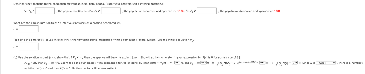 Describe what happens to the population for various initial populations. (Enter your answers using interval notation.)
For Po E
the population dies out. For Po E
the population increases and approaches 1000. For Po
E
the population decreases and approaches 1000.
What are the equilibrium solutions? (Enter your answers as a comma-separated list.)
P =
(c) Solve the differential equation explicitly, either by using partial fractions or with a computer algebra system. Use the initial population Po.
P =
(d) Use the solution in part (c) to show that if Po < m, then the species will become extinct. [Hint: Show that the numerator in your expression for P(t) is 0 for some value of t.]
If Po < m, then Po - m < 0. Let N(t) be the numerator of the expression for P(t) in part (c). Then N(0) = Po(M – m) ?v 0, and Po - m ? v 0
lim N(t)
?v 0. Since N is ---Select---
?v 00
there is a number t
lim M(Po - m)e(M – m)(k/M)t
such that N(t)
O and thus P(t) = 0. So the species will become extinct.
%3D

