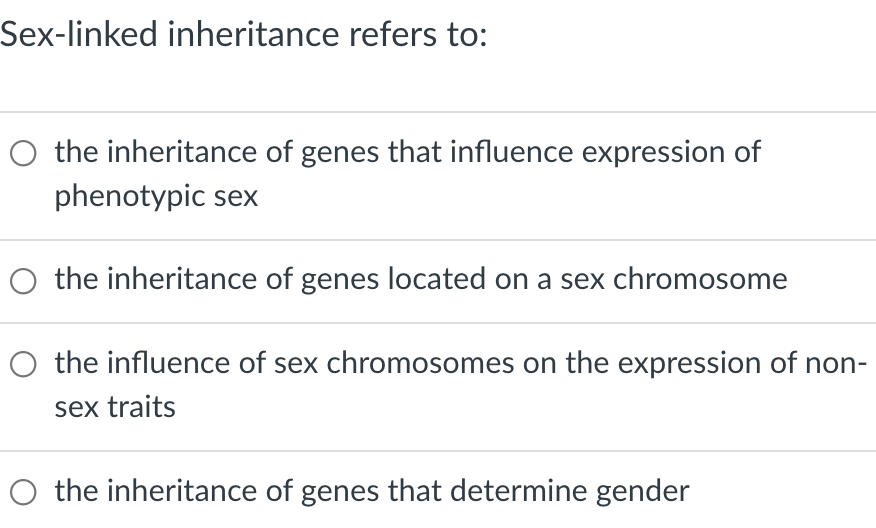 Sex-linked inheritance refers to:
O the inheritance of genes that influence expression of
phenotypic sex
the inheritance of genes located on a sex chromosome
O the influence of sex chromosomes on the expression of non-
sex traits
the inheritance of genes that determine gender
