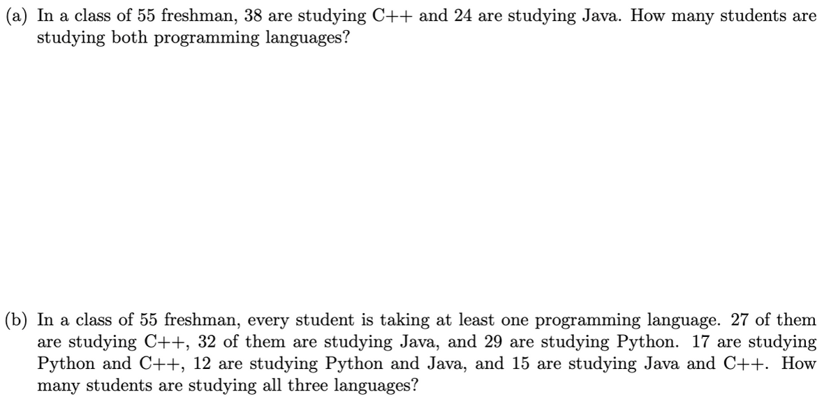 (a) In a class of 55 freshman, 38 are studying C++ and 24 are studying Java. How many students are
studying both programming languages?
(b) In a class of 55 freshman, every student is taking at least one programming language. 27 of them
are studying C++, 32 of them are studying Java, and 29 are studying Python. 17 are studying
Python and C++, 12 are studying Python and Java, and 15 are studying Java and C++. How
many students are studying all three languages?