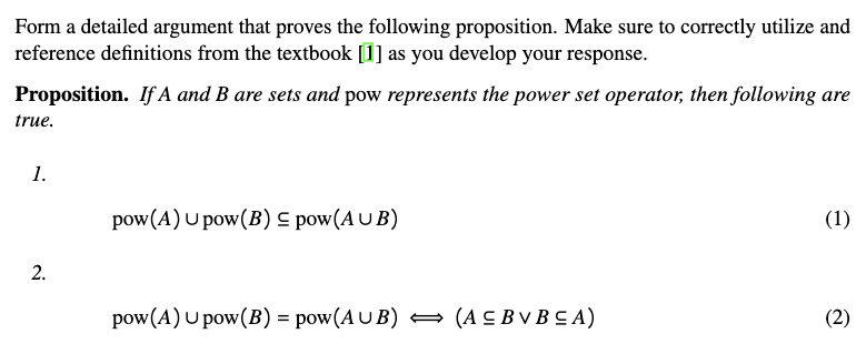Form a detailed argument that proves the following proposition. Make sure to correctly utilize and
reference definitions from the textbook [1] as you develop your response.
Proposition. If A and B are sets and pow represents the power set operator, then following are
true.
1.
pow(A) U pow(B) S pow(A U B)
(1)
pow(A) U pow(B) = pow(A U B) = (A C B V B C A)
(2)
2.
