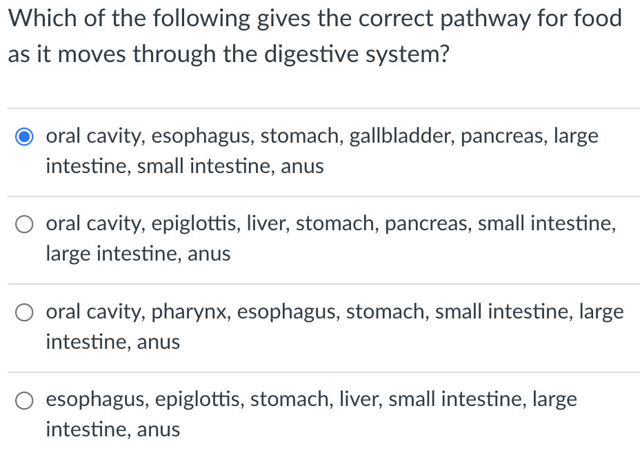 Which of the following gives the correct pathway for food
as it moves through the digestive system?
oral cavity, esophagus, stomach, gallbladder, pancreas, large
intestine, small intestine, anus
O oral cavity, epiglottis, liver, stomach, pancreas, small intestine,
large intestine, anus
O oral cavity, pharynx, esophagus, stomach, small intestine, large
intestine, anus
esophagus, epiglottis, stomach, liver, small intestine, large
intestine, anus
