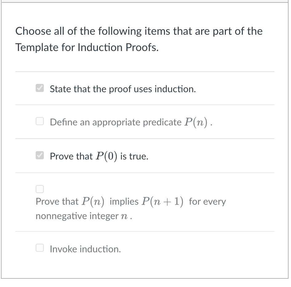 Choose all of the following items that are part of the
Template for Induction Proofs.
State that the proof uses induction.
Define an appropriate predicate P(n).
Prove that P(0) is true.
Prove that P(n) implies P(n + 1) for every
nonnegative integer n .
Invoke induction.
