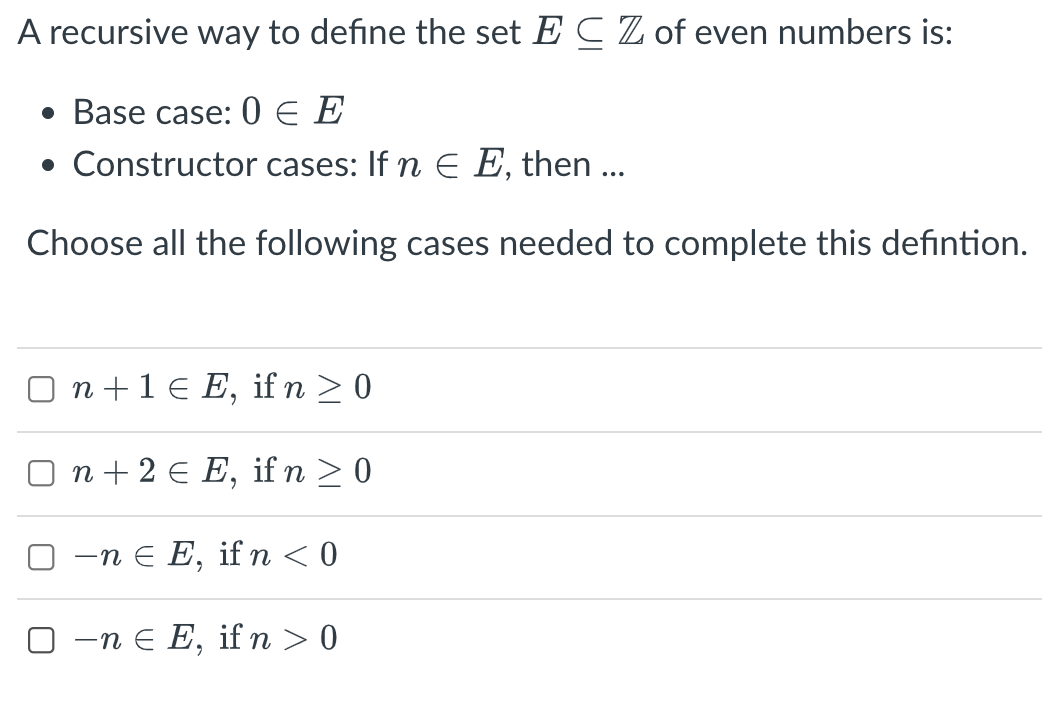 A recursive way to define the set E C Z of even numbers is:
• Base case: 0 E E
• Constructor cases: If n E E, then ...
Choose all the following cases needed to complete this defintion.
O n +1 € E, if n > 0
n + 2 € E, ifn >0
—п€ E,
if n < 0
O -n e E, if n > 0

