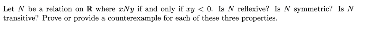 Let N be a relation on R where xNy if and only if xy < 0. Is N reflexive? Is N symmetric? Is N
transitive? Prove or provide a counterexample for each of these three properties.