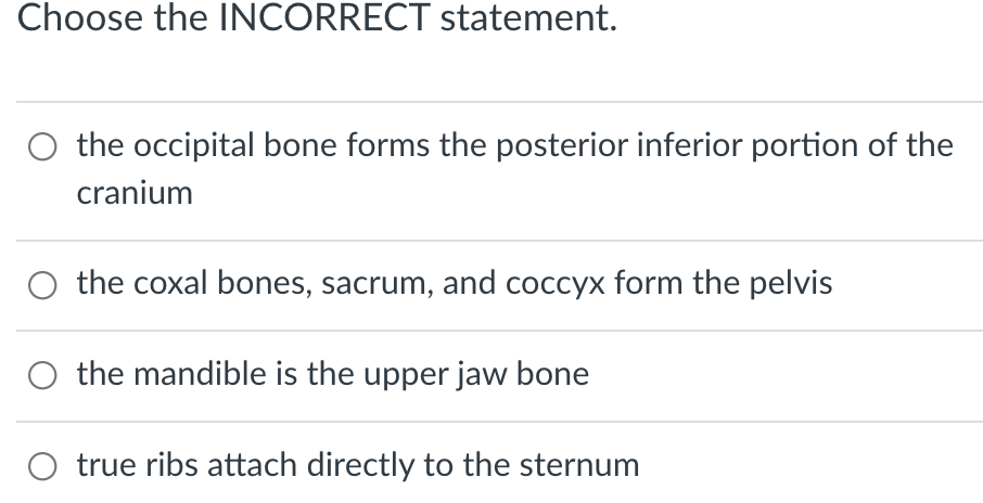 Choose the INCORRECT statement.
O the occipital bone forms the posterior inferior portion of the
cranium
the coxal bones, sacrum, and coccyx form the pelvis
the mandible is the upper jaw bone
true ribs attach directly to the sternum
