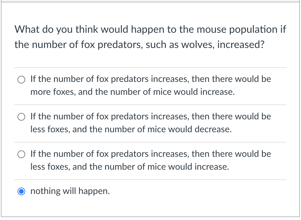 What do you think would happen to the mouse population if
the number of fox predators, such as wolves, increased?
O If the number of fox predators increases, then there would be
more foxes, and the number of mice would increase.
O If the number of fox predators increases, then there would be
less foxes, and the number of mice would decrease.
If the number of fox predators increases, then there would be
less foxes, and the number of mice would increase.
nothing will happen.
