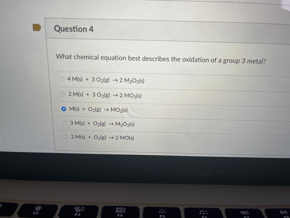 Question 4
What chemical equation best describes the oxidation of a group 3 metal?
4 M(s) + 3 O2(g) → 2 M₂O3(s)
2 M(s) + 3 O2(g) → 2 MO3(s)
OM(s) + O2(g) → MO₂(s)
01.0
3 M(s) + O2(g) → M302(s)
2 M(s) + O2(g) → 2 MO(s)
80
F3
000
000
F4
F5
MacBook Pro
FO
FO