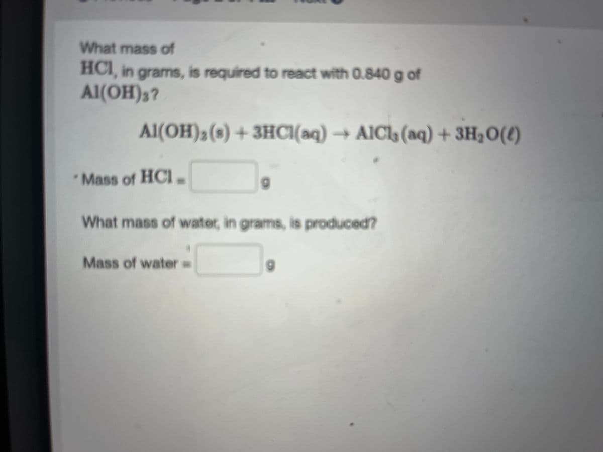 What mass of
HCI, in grams, is required to react with 0.840 g of
Al(OH)3?
Al(OH)₂ (3) + 3HCl(aq) → AICI, (aq) + 3H₂O(l)
Mass of HCI-
What mass of water, in grams, is produced?
Mass of water