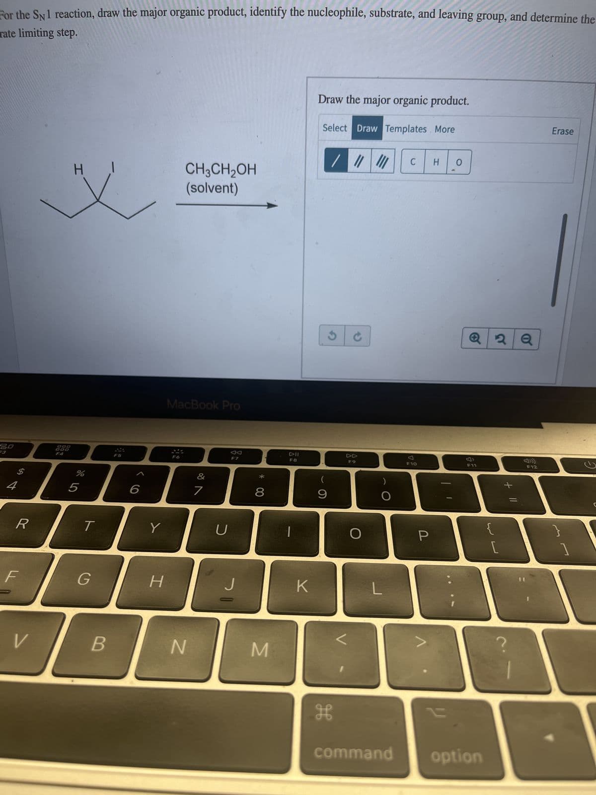 For the SN 1 reaction, draw the major organic product, identify the nucleophile, substrate, and leaving group, and determine the
rate limiting step.
20
R
F
V
DOD
H
%
5
T
G
B
Y
H
CH3CH₂OH
(solvent)
MacBook Pro
F6
N
&
7
U
F7
J
*
8
M
DII
F8
K
Draw the major organic product.
Select Draw Templates. More
9
/ | ||
H
F9
O
L
C H 0
F10
P
A
23
Q2Q
F11
command option
3
?
F12
Erase