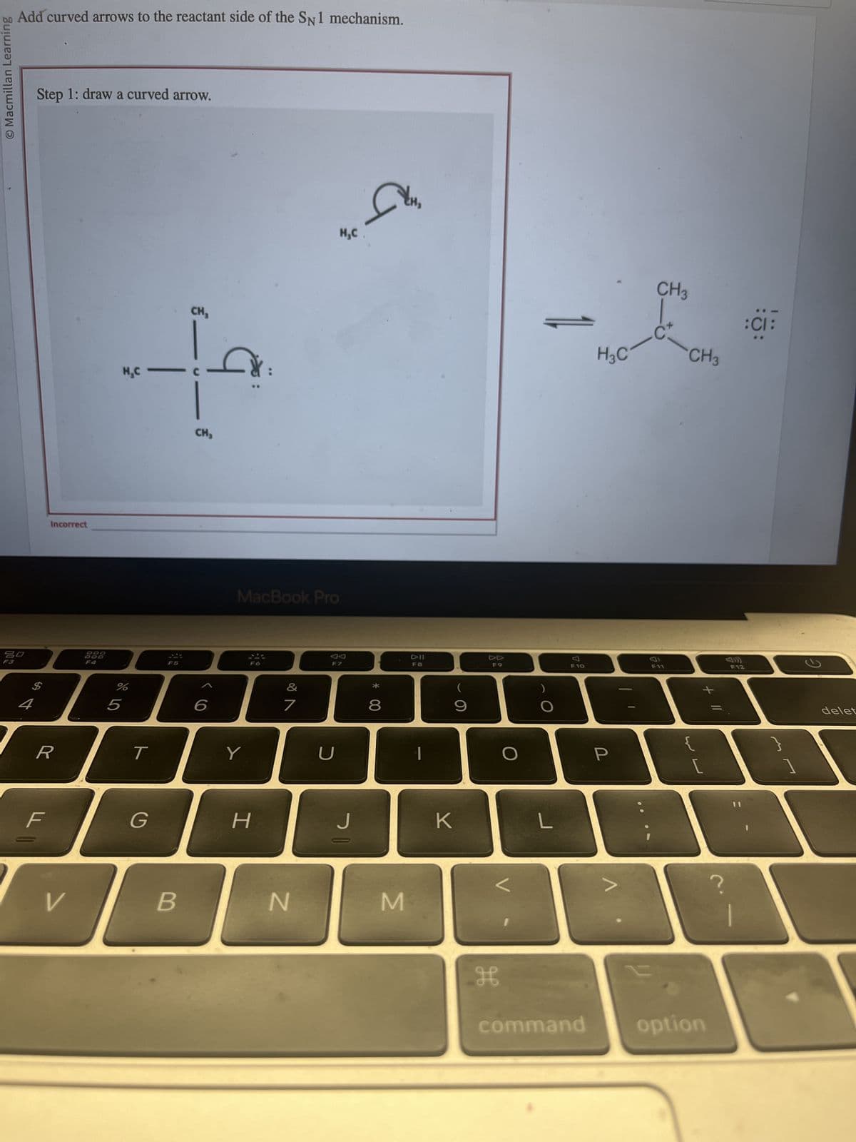 O Macmillan Learning
Add curved arrows to the reactant side of the SN1 mechanism.
20
4
Step 1: draw a curved arrow.
Incorrect
R
F
V
DOO
CH₂
+
H₂C
CH₂
%
5
T
G
F5
B
6
MacBook Pro
Y
H
&
7
N
H₂C
F7
U
San
J
* 00
8
M
DII
F8
(
9
K
F9
H
O
L
F10
command
H3C
P
CH 3
-C
F11
CH3
{
[
option
?
F12
:CI:
1
2
delet