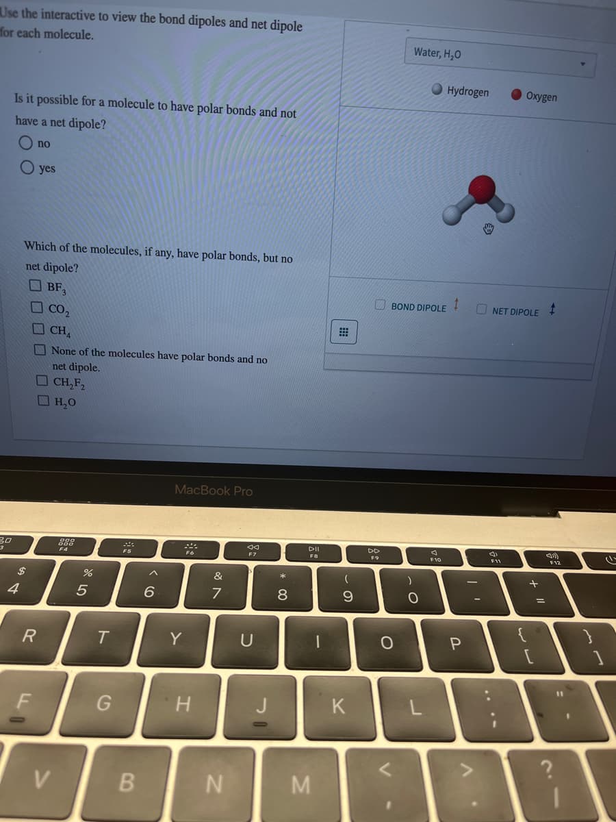 Use the interactive to view the bond dipoles and net dipole
for each molecule.
30
Is it possible for a molecule to have polar bonds and not
have a net dipole?
$
4
no
Which of the molecules, if any, have polar bonds, but no
net dipole?
BF₂
R
F
yes
CO₂
CHA
None of the molecules have polar bonds and no
net dipole.
CH₂F₂
H₂O
888
F4
%
5
T
G
MA
F5
B
6
MacBook Pro
Y
Fo
H
&
7
N
U
J
* 00
DII
F8
M
1
(
9
K
DD
F9
BOND DIPOLE
O
Water, H₂O
1
. O
F10
Hydrogen
1
P
NET DIPOLE
5)
Oxygen
F11
لاله
+ 11
=
$
<(1))
F12
?
clu