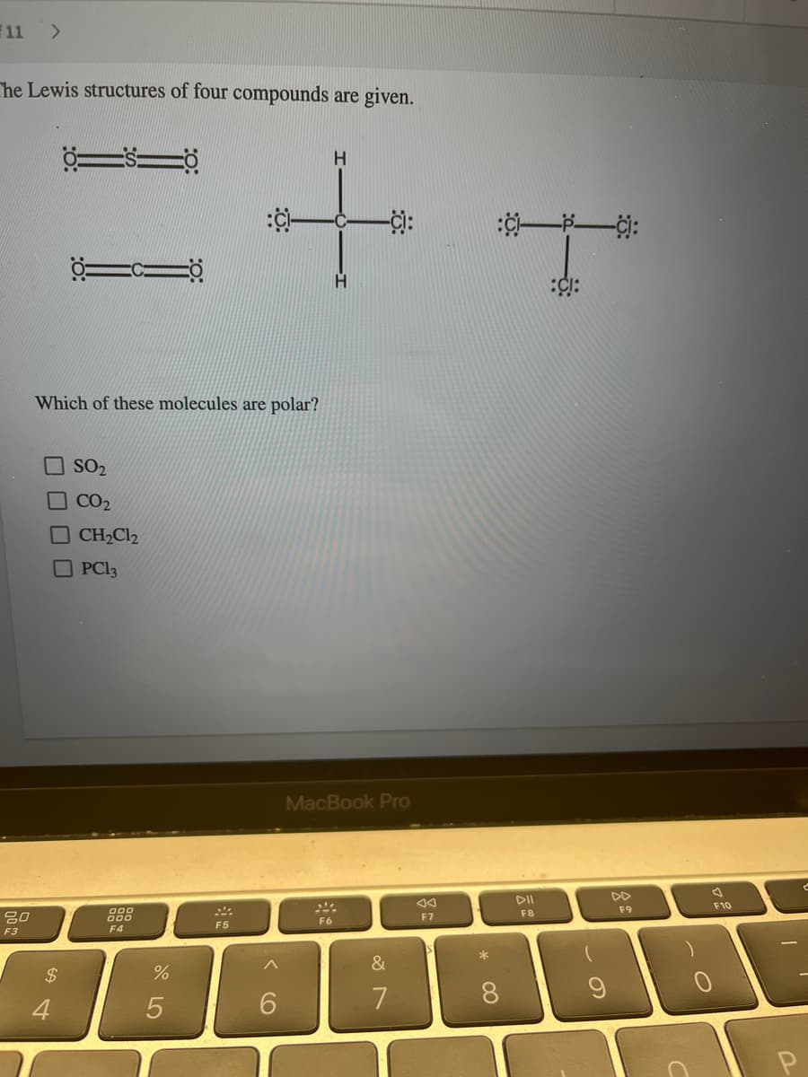 11 >
The Lewis structures of four compounds are given.
80
F3
$
ÖSTÖ
4
TCIO
Which of these molecules are polar?
SO₂
CO₂
CH₂Cl₂
PC13
000
000
F4
%
5
H
+
H
F5
6
MacBook Pro
F6
&
7
VA
F7
*
:CI PCI:
8
DII
FB
:CI:
9
DD
F9
F10
C
