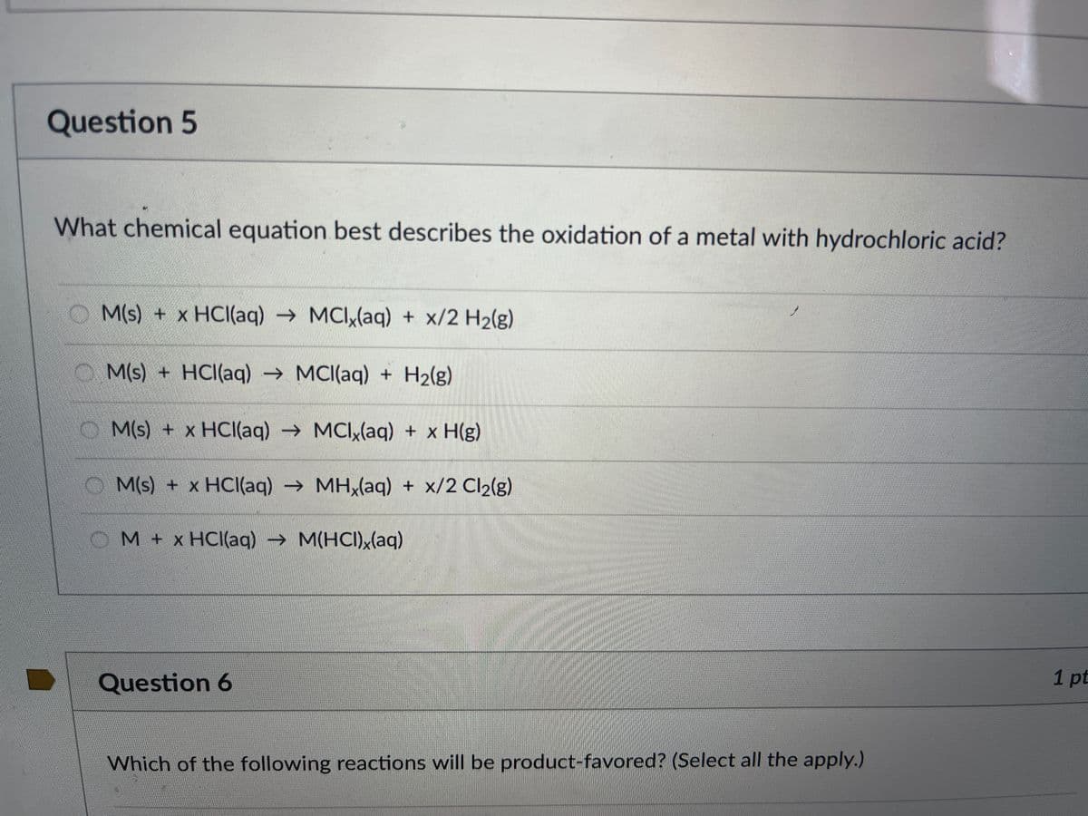 Question 5
What chemical equation best describes the oxidation of a metal with hydrochloric acid?
M(s) + x HCl(aq) → MCIx(aq) + x/2 H₂(g)
M(s) + HCl(aq) → MCl(aq) + H₂(g)
M(s) + x HCl(aq) → MCIx(aq) + x H(g)
M(s) + xHCl(aq) → MHx(aq) + x/2 Cl2(g)
OM + x HCl(aq) → M(HCI)x(aq)
Question 6
Which of the following reactions will be product-favored? (Select all the apply.)
1 pt