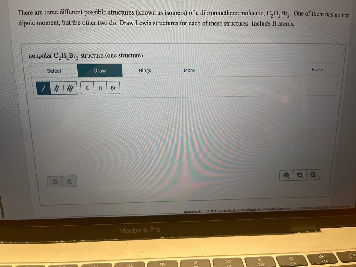 There are three different possible structures (known as isomers) of a dibromoethene molecule, C₂H₂Br₂. One of them has no net
dipole moment, but the other two do. Draw Lewis structures for each of these structures. Include H atoms.
nonpolar C₂H₂Br₂ structure (one structure)
Select
/ || ||||
Draw
C H Br
Rings
MacBook Pro
More
DII
F9
Question Source: McQuarrie, Rock, And Gallogly 4e-General Chemistry | Publisher: University Science Books
F10
(1
2
F11
Erase
Q
F12