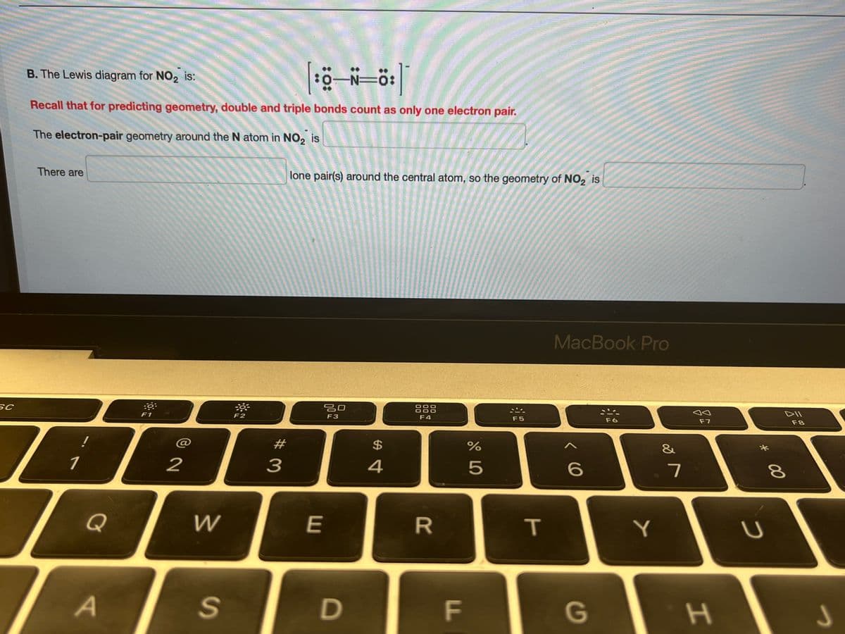 SC
B. The Lewis diagram for NO₂ is:
|:8_N_ő:]
:0 N=
Recall that for predicting geometry, double and triple bonds count as only one electron pair.
The electron-pair geometry around the N atom in NO₂ is
There are
1
!
Q
A
:6:
F1
@
2
W
S
-8
F2
#
3
lone pair(s) around the central atom, so the geometry of NO₂ is
E
20
F3
D
$
4
F4
R
F
LL
olo LO
%
5
F5
T
MacBook Pro
<
6
G
F6
Y
&
7
Ja
F7
H
*
U
DII
F8
8
00
J