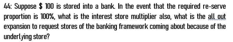 44: Suppose $ 100 is stored into a bank. In the event that the required re-serve
proportion is 100%, what is the interest store multiplier also, what is the all out
expansion to request stores of the banking framework coming about because of the
underlying store?
