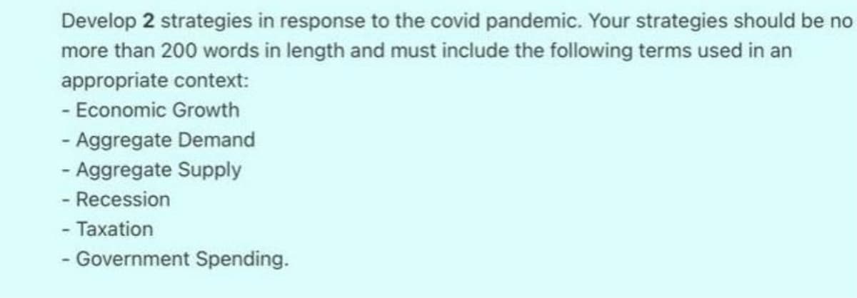 Develop 2 strategies in response to the covid pandemic. Your strategies should be no
more than 200 words in length and must include the following terms used in an
appropriate context:
- Economic Growth
- Aggregate Demand
- Aggregate Supply
- Recession
- Taxation
- Government Spending.
