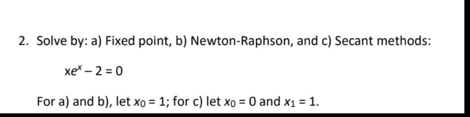 2. Solve by: a) Fixed point, b) Newton-Raphson, and c) Secant methods:
xe* – 2 = 0
For a) and b), let xo = 1; for c) let xo = 0 and x1 = 1.
