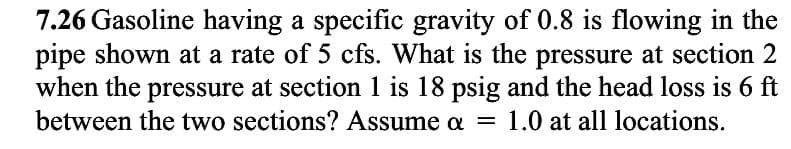 7.26 Gasoline having a specific gravity of 0.8 is flowing in the
pipe shown at a rate of 5 cfs. What is the pressure at section 2
when the pressure at section 1 is 18 psig and the head loss is 6 ft
between the two sections? Assume a = 1.0 at all locations.