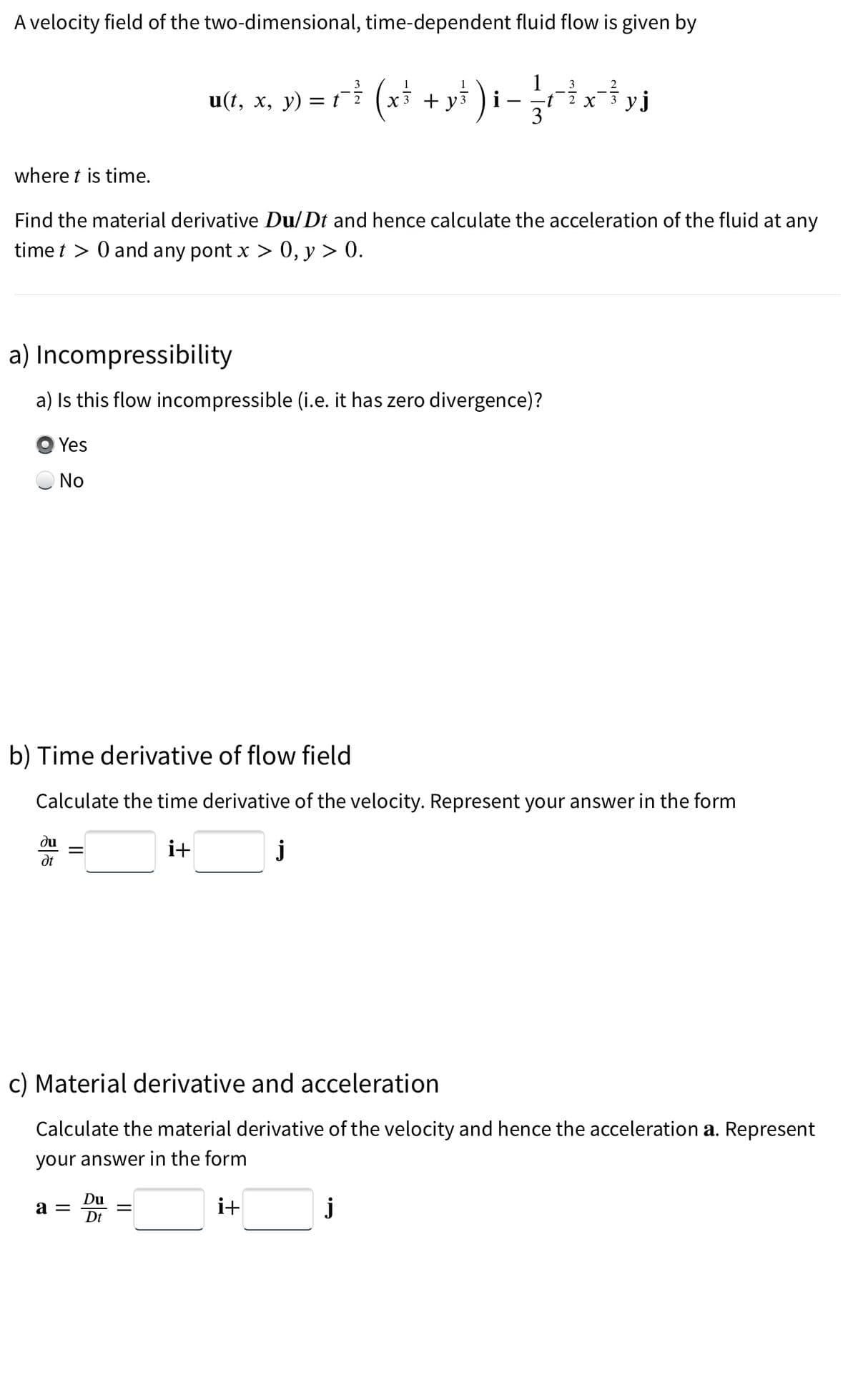A velocity field of the two-dimensional, time-dependent fluid flow is given by
where t is time.
Find the material derivative Du/Dt and hence calculate the acceleration of the fluid at any
time t > 0 and any pont x > 0, y > 0.
a) Incompressibility
a) Is this flow incompressible (i.e. it has zero divergence)?
Yes
No
ди
Ət
b) Time derivative of flow field
Calculate the time derivative of the velocity. Represent your answer in the form
i+
||
3
3
u(t, x, y) =r? (x² + y² ) i− {etxtyj
X уј
3
a =
c) Material derivative and acceleration
Calculate the material derivative of the velocity and hence the acceleration a. Represent
your answer in the form
Du
Dt
||
j
i+
j